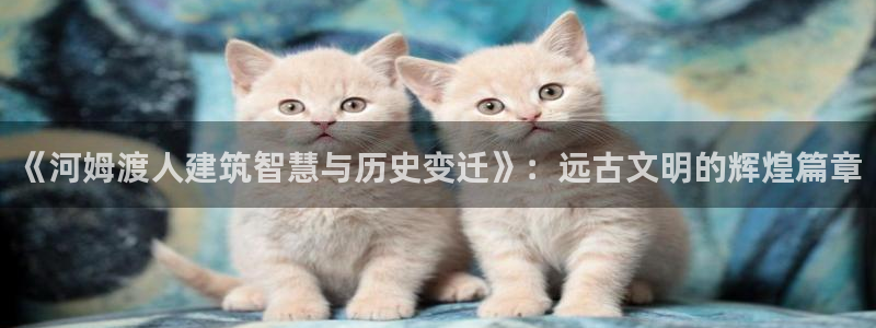 威九国际网站入口地址：《河姆渡人建筑智慧与历史变迁》：远古文明的辉煌篇章