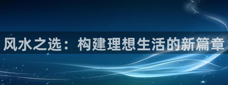 威九国际网站进入客服中心怎么退出：风水之选：构建理想生活的新篇章